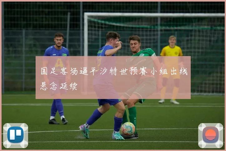 国足客场逼平沙特世预赛小组出线悬念延续