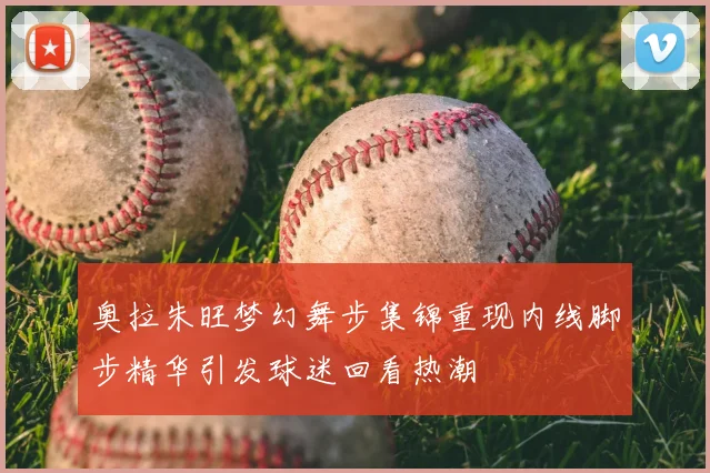 奥拉朱旺梦幻舞步集锦重现内线脚步精华引发球迷回看热潮