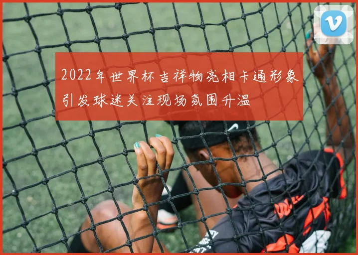 2022年世界杯吉祥物亮相卡通形象引发球迷关注现场氛围升温