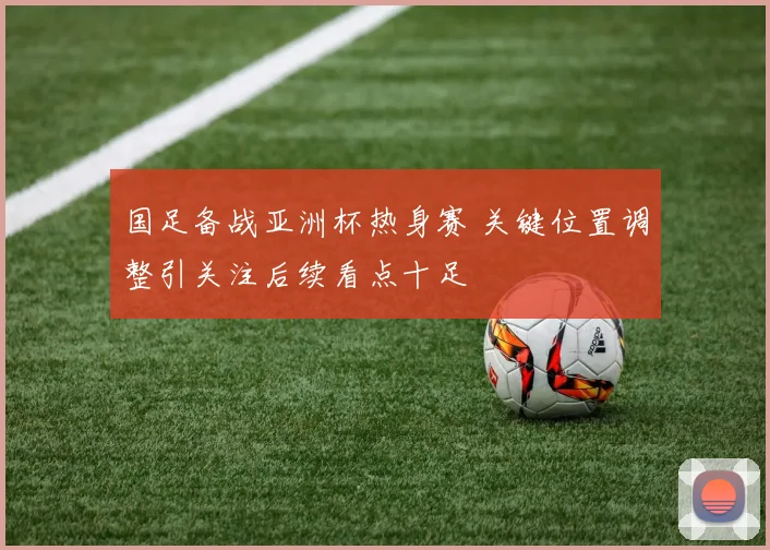 国足备战亚洲杯热身赛 关键位置调整引关注后续看点十足