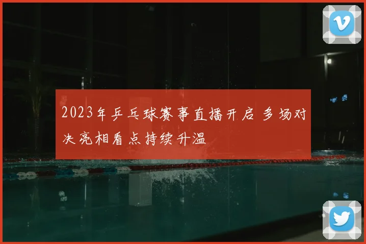 2023年乒乓球赛事直播开启 多场对决亮相看点持续升温