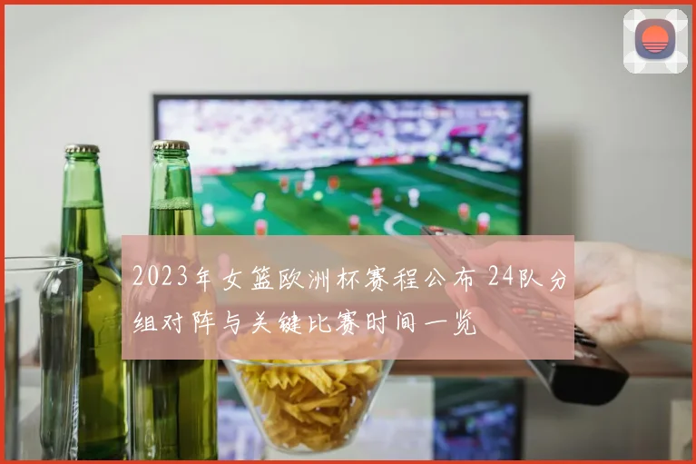 2023年女篮欧洲杯赛程公布 24队分组对阵与关键比赛时间一览
