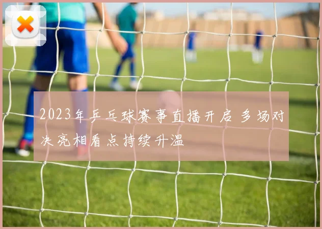 2023年乒乓球赛事直播开启 多场对决亮相看点持续升温