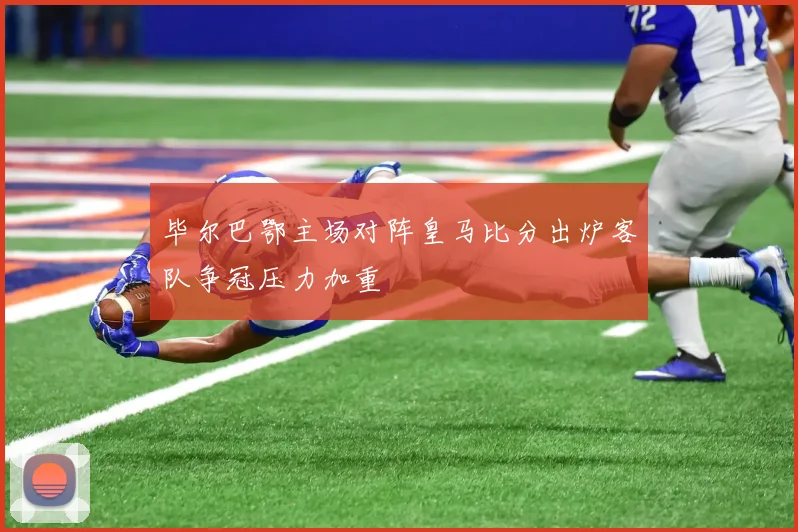 毕尔巴鄂主场对阵皇马比分出炉客队争冠压力加重