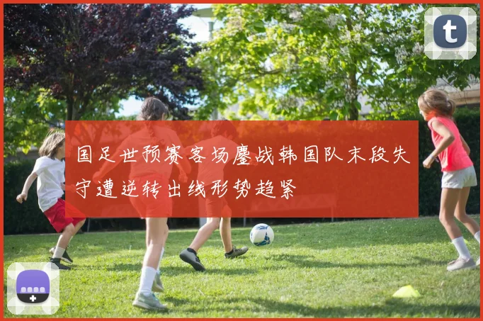国足世预赛客场鏖战韩国队末段失守遭逆转出线形势趋紧