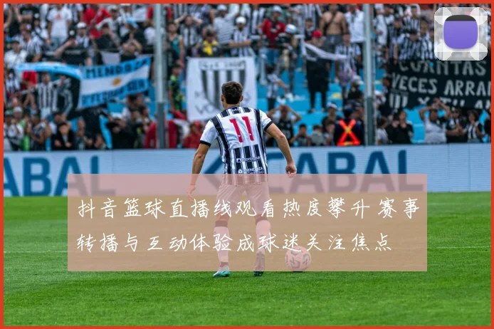 抖音篮球直播线观看热度攀升 赛事转播与互动体验成球迷关注焦点