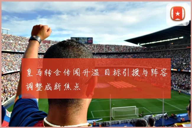 皇马转会传闻升温 目标引援与阵容调整成新焦点