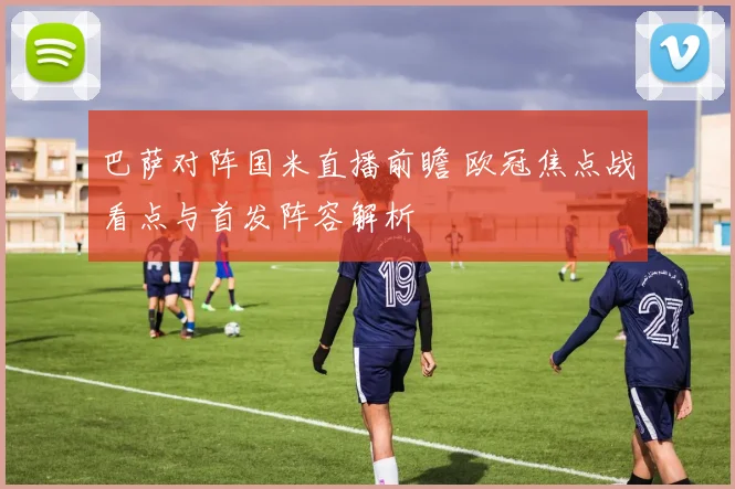 巴萨对阵国米直播前瞻 欧冠焦点战看点与首发阵容解析