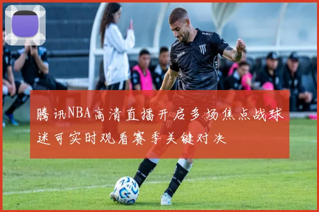 腾讯NBA高清直播开启多场焦点战球迷可实时观看赛季关键对决