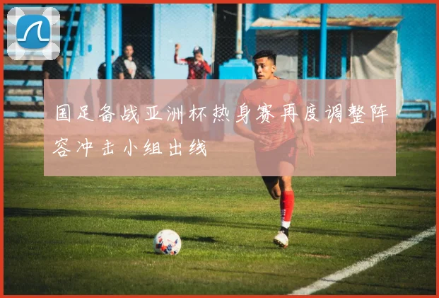 国足备战亚洲杯热身赛再度调整阵容冲击小组出线