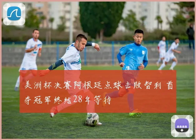 美洲杯决赛阿根廷点球击败智利 首夺冠军终结28年等待