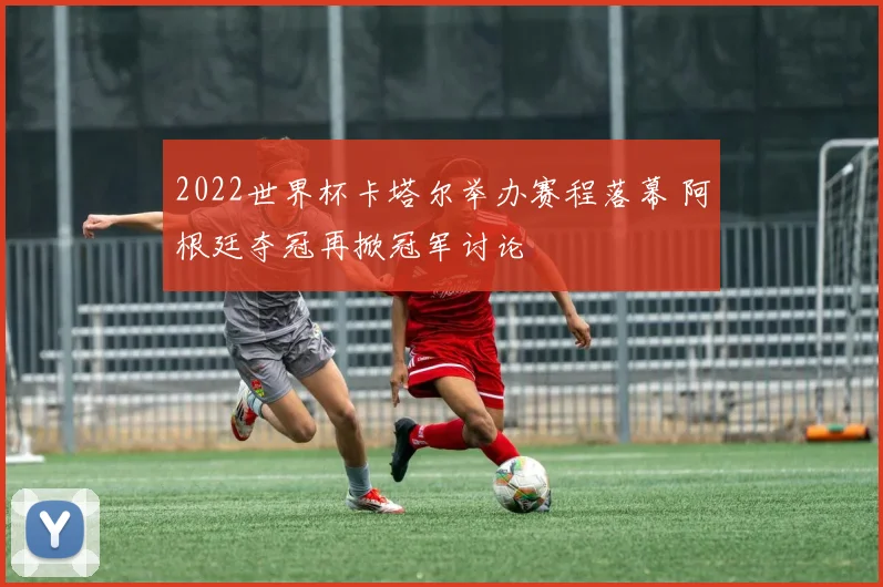 2022世界杯卡塔尔举办赛程落幕 阿根廷夺冠再掀冠军讨论