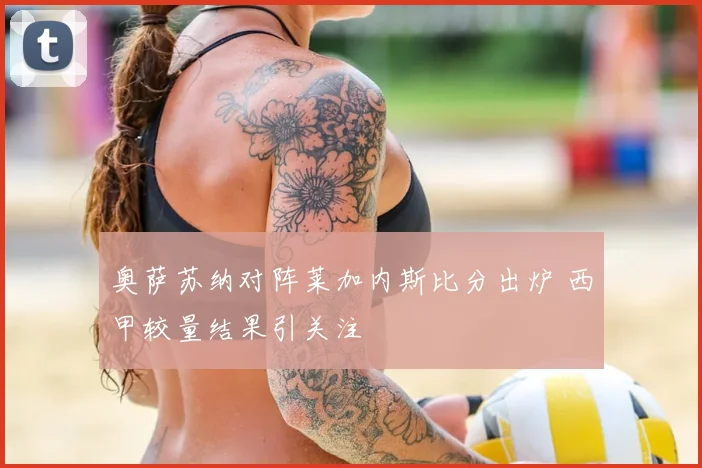 奥萨苏纳对阵莱加内斯比分出炉 西甲较量结果引关注