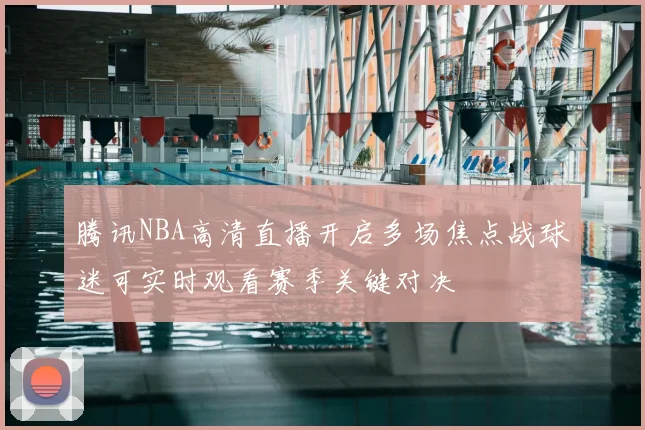 腾讯NBA高清直播开启多场焦点战球迷可实时观看赛季关键对决