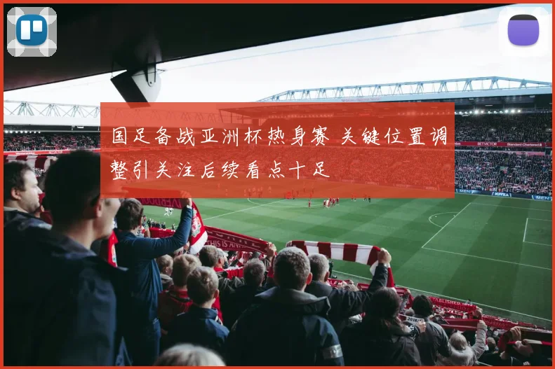 国足备战亚洲杯热身赛 关键位置调整引关注后续看点十足