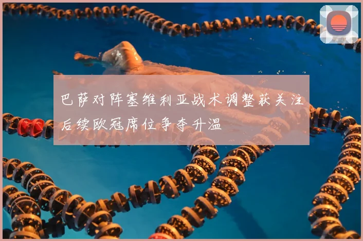 巴萨对阵塞维利亚战术调整获关注后续欧冠席位争夺升温