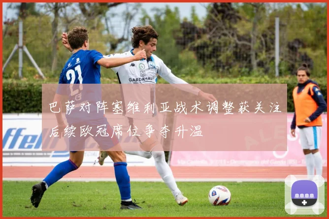 巴萨对阵塞维利亚战术调整获关注后续欧冠席位争夺升温