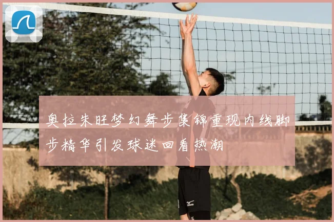 奥拉朱旺梦幻舞步集锦重现内线脚步精华引发球迷回看热潮